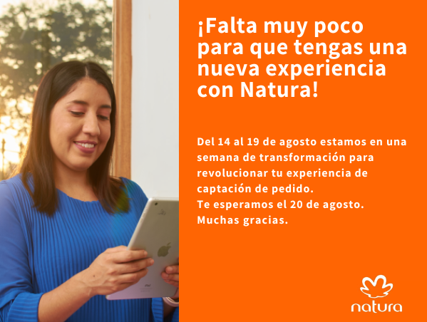 ¡Falta muy poco para que tengas una nueva experiencia con Natura! Del 14 al 19 de agosto estamos en una semana de transformación para revolucionar tu experiencia de captación de pedido. Te esperamos el 20 de agosto. Muchas gracias. Natura.